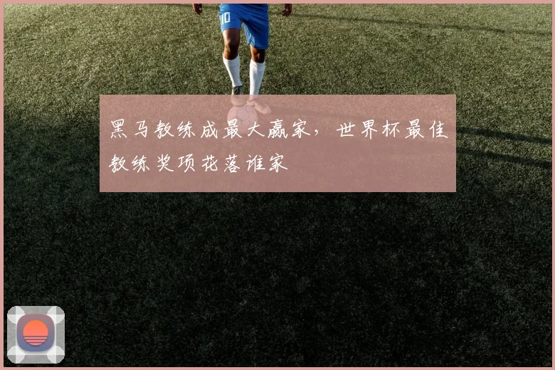 黑马教练成最大赢家,世界杯最佳教练奖项花落谁家