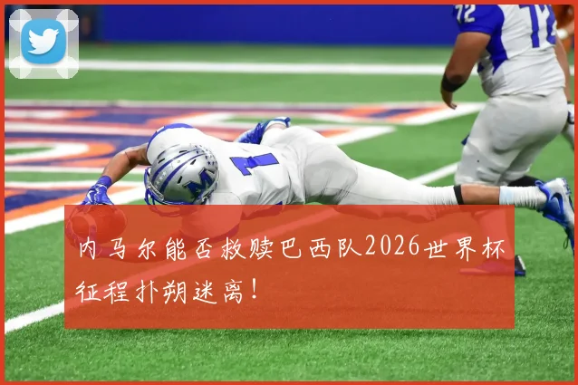 内马尔能否救赎巴西队2026世界杯征程扑朔迷离!