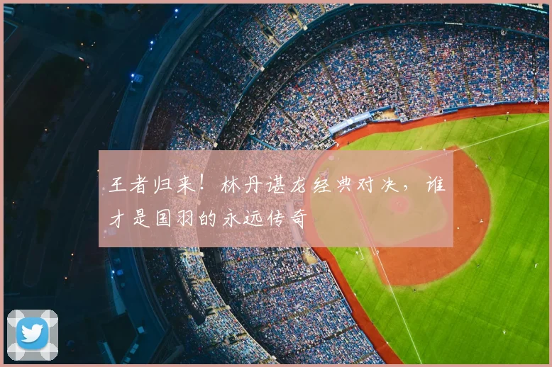 王者归来！林丹谌龙经典对决，谁才是国羽的永远传奇