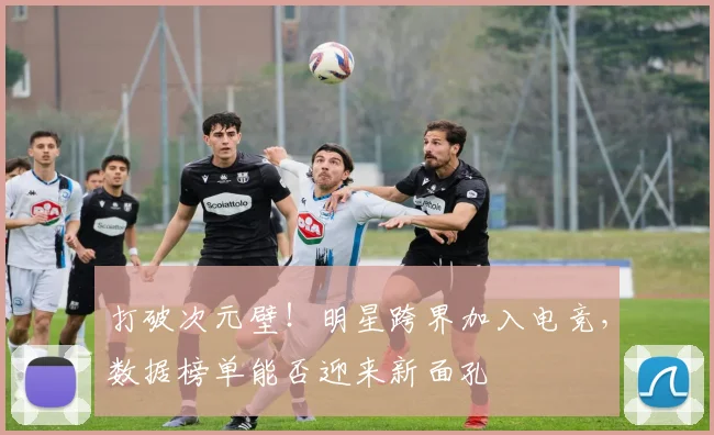 打破次元壁!明星跨界加入电竞,数据榜单能否迎来新面孔