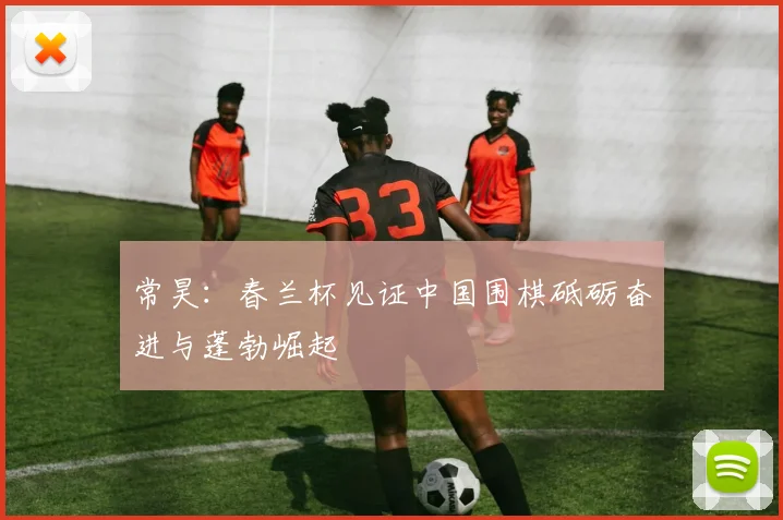 常昊：春兰杯见证中国围棋砥砺奋进与蓬勃崛起