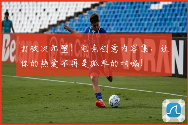 打破次元壁！电竞创意内容集，让你的热爱不再是孤单的呐喊！