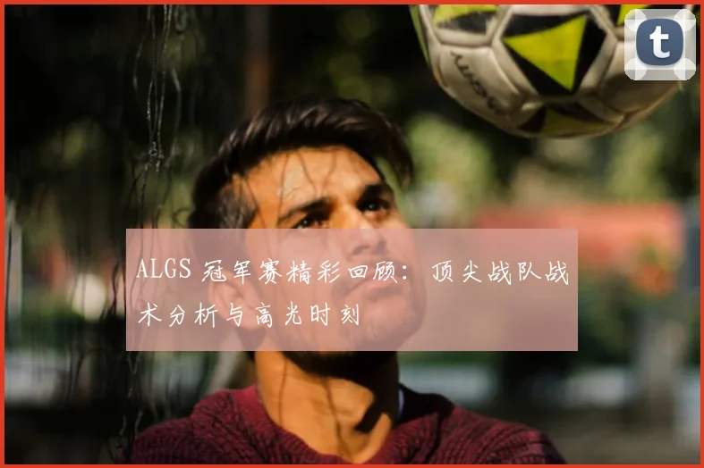 ALGS 冠军赛精彩回顾：顶尖战队战术分析与高光时刻