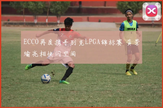 ECCO再度携手别克LPGA锦标赛 黄景瑜亮相快闪空间