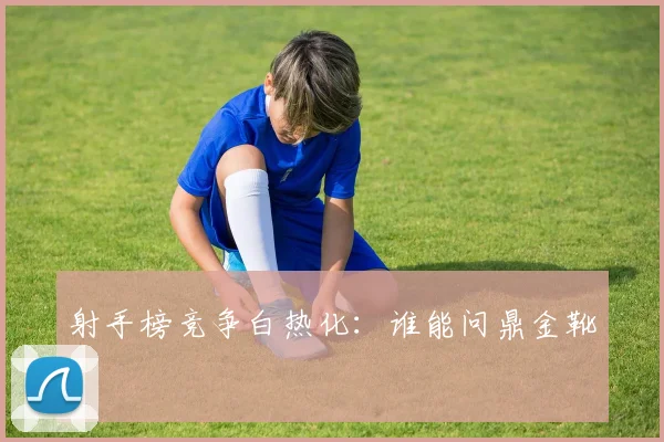 射手榜竞争白热化：谁能问鼎金靴？