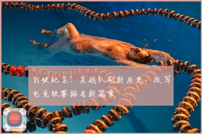 打破纪录！某战队刷新历史，改写电竞联赛排名新篇章