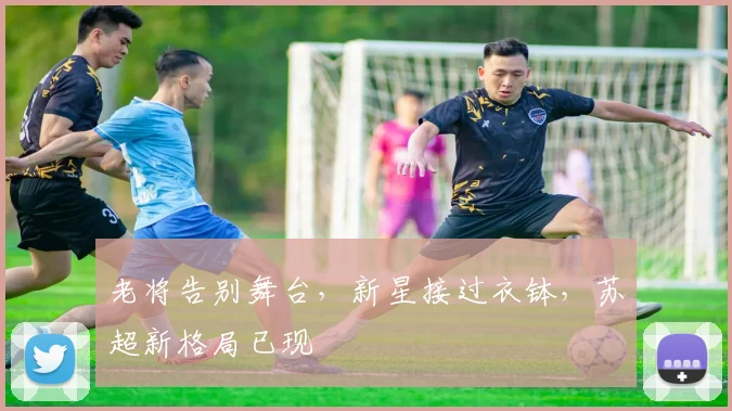 老将告别舞台，新星接过衣钵，苏超新格局已现