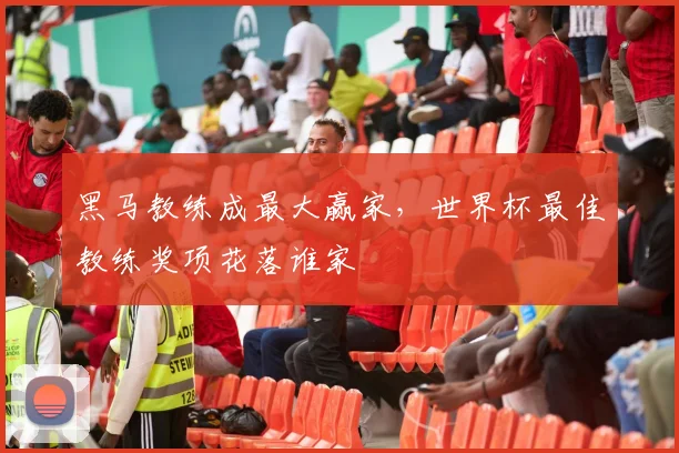 黑马教练成最大赢家,世界杯最佳教练奖项花落谁家