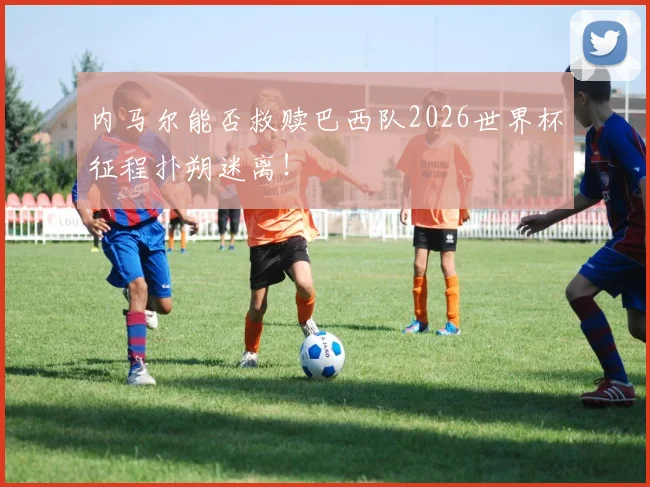 内马尔能否救赎巴西队2026世界杯征程扑朔迷离！