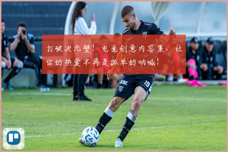 打破次元壁！电竞创意内容集，让你的热爱不再是孤单的呐喊！