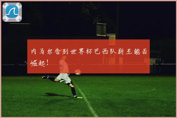 内马尔告别世界杯巴西队新王能否崛起!