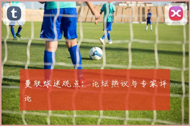 曼联球迷观点：论坛热议与专家评论