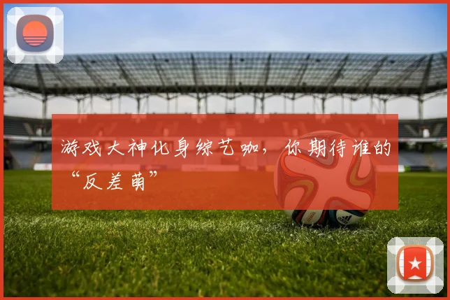 游戏大神化身综艺咖,你期待谁的“反差萌”