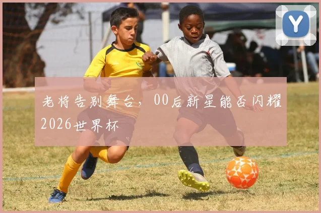老将告别舞台,00后新星能否闪耀2026世界杯