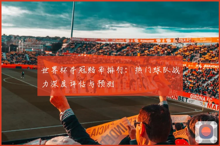 世界杯夺冠赔率排行:热门球队战力深度评估与预测