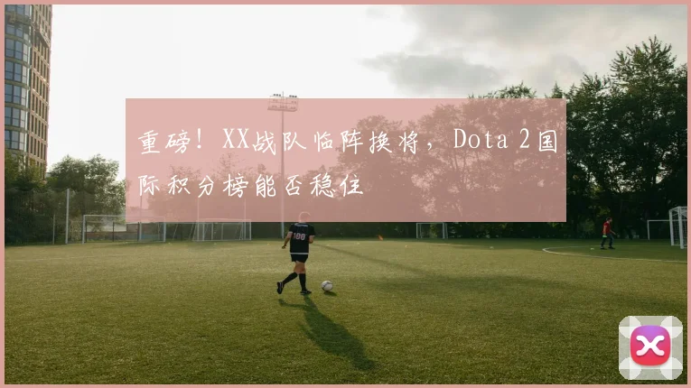 重磅!XX战队临阵换将,Dota 2国际积分榜能否稳住