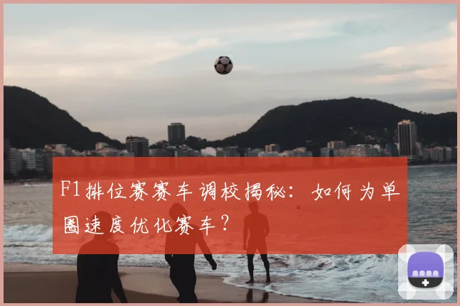 F1排位赛赛车调校揭秘：如何为单圈速度优化赛车？