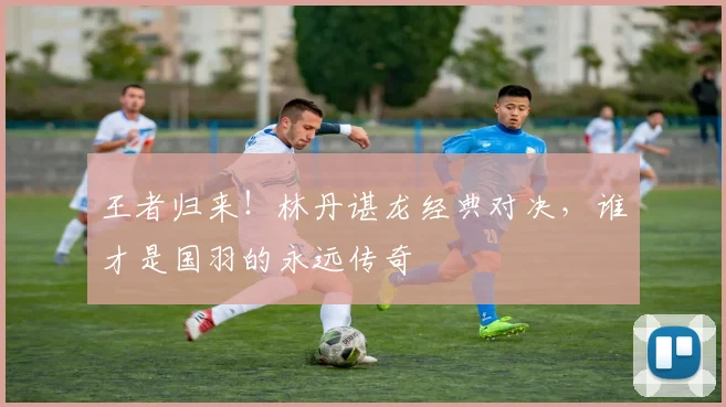 王者归来!林丹谌龙经典对决,谁才是国羽的永远传奇