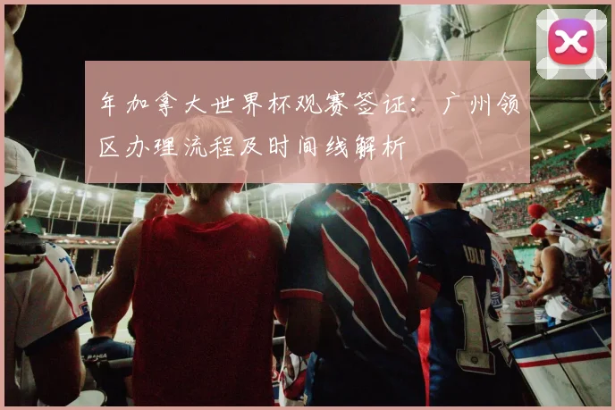 年加拿大世界杯观赛签证:广州领区办理流程及时间线解析