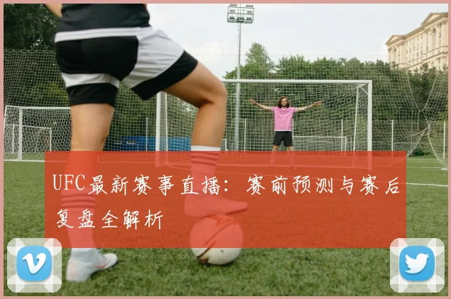 UFC最新赛事直播：赛前预测与赛后复盘全解析