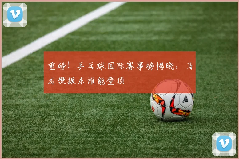 重磅！乒乓球国际赛事榜揭晓，马龙樊振东谁能登顶