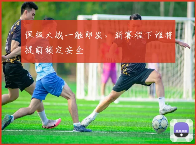 保级大战一触即发,新赛程下谁将提前锁定安全