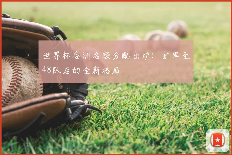世界杯各洲名额分配出炉：扩军至48队后的全新格局