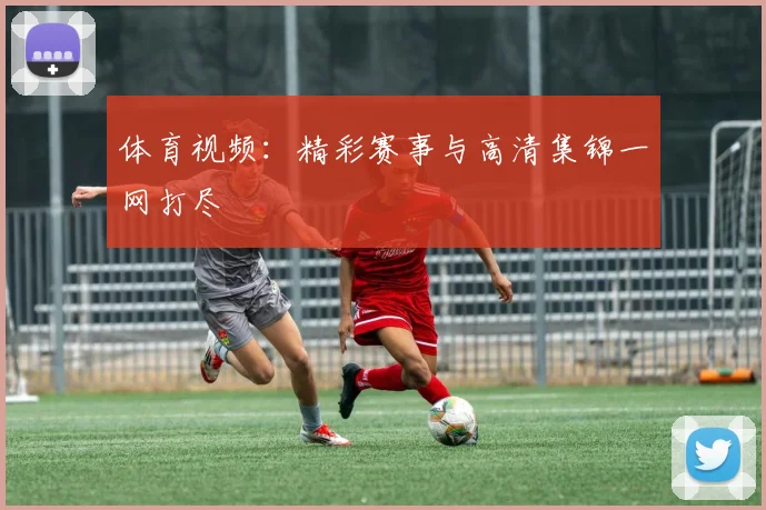 体育视频：精彩赛事与高清集锦一网打尽