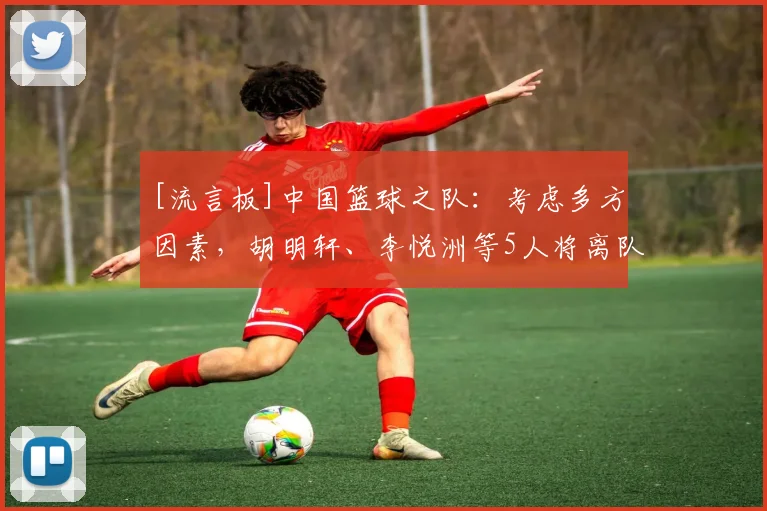 [流言板]中国篮球之队：考虑多方因素，胡明轩、李悦洲等5人将离队