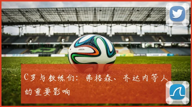C罗与教练们：弗格森、齐达内等人的重要影响