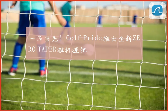 一马当先！Golf Pride推出全新ZERO TAPER推杆握把