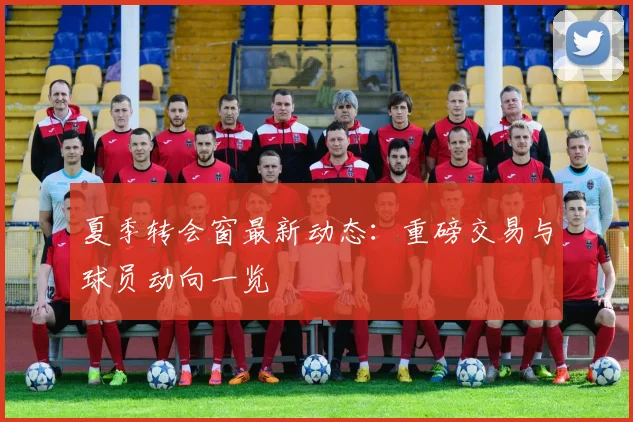 夏季转会窗最新动态：重磅交易与球员动向一览