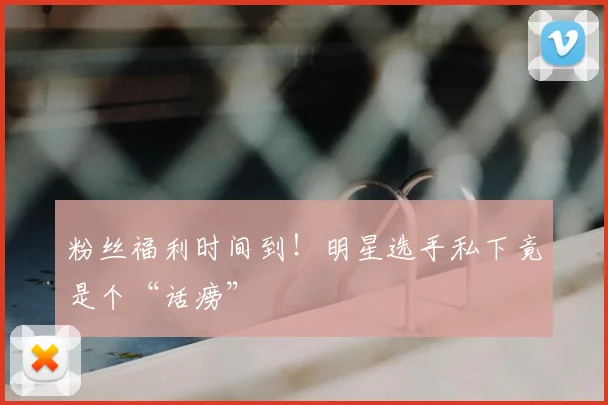 粉丝福利时间到！明星选手私下竟是个“话痨”
