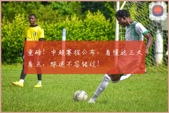 重磅！中超赛程公布，看懂这三大看点，球迷不容错过！