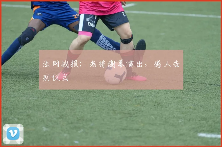 法网战报：老将谢幕演出，感人告别仪式