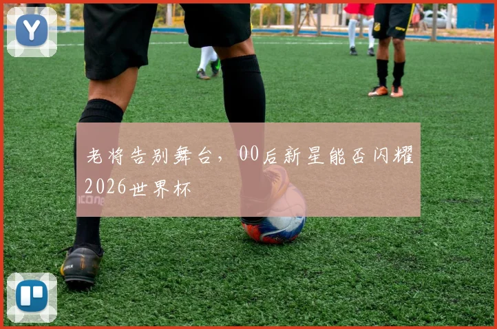 老将告别舞台,00后新星能否闪耀2026世界杯