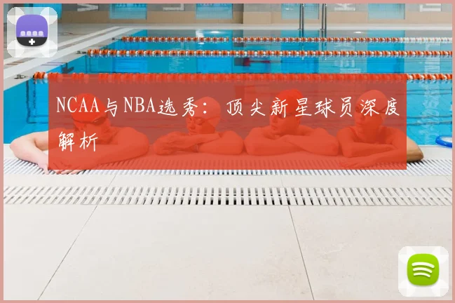 NCAA与NBA选秀：顶尖新星球员深度解析