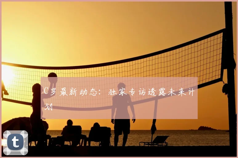 C罗最新动态:独家专访透露未来计划