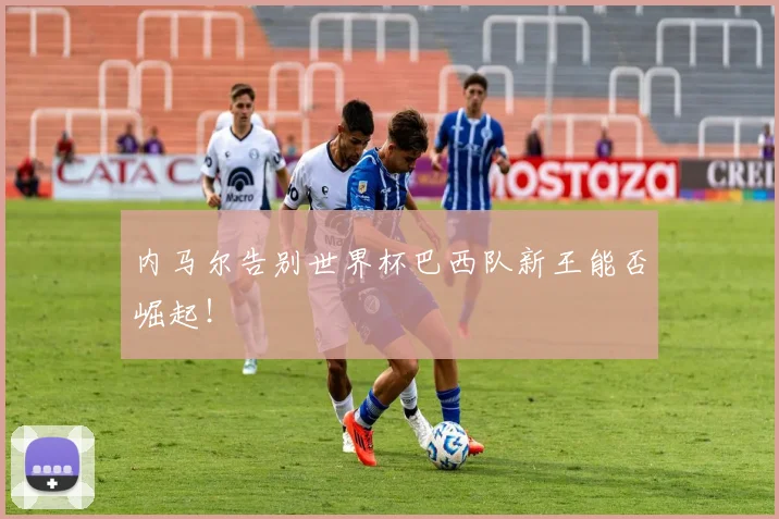 内马尔告别世界杯巴西队新王能否崛起!