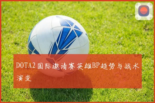 DOTA2国际邀请赛英雄BP趋势与战术演变