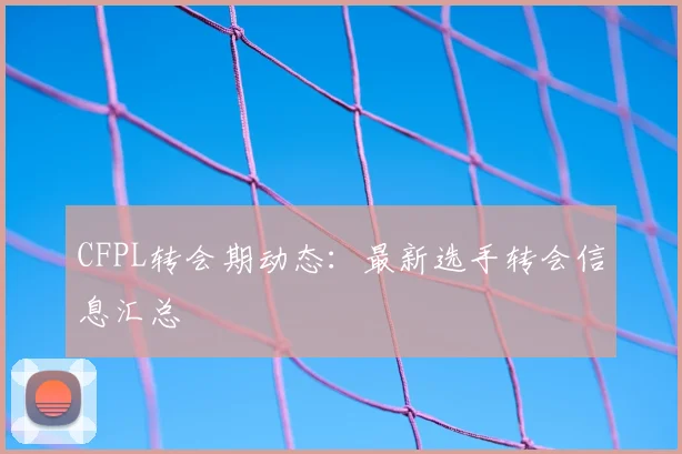 CFPL转会期动态：最新选手转会信息汇总