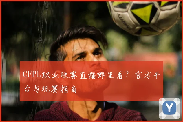 CFPL职业联赛直播哪里看？官方平台与观赛指南