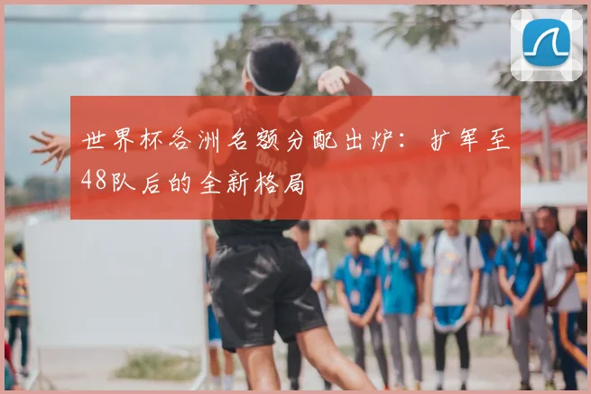 世界杯各洲名额分配出炉：扩军至48队后的全新格局