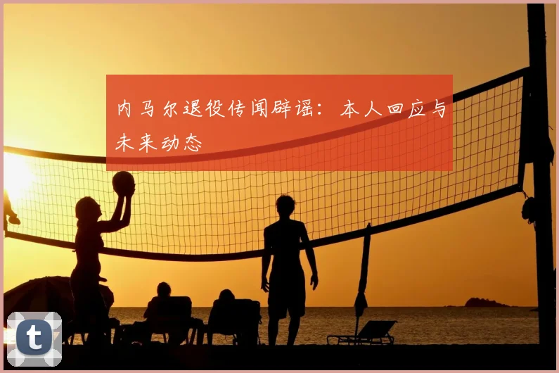 内马尔退役传闻辟谣:本人回应与未来动态