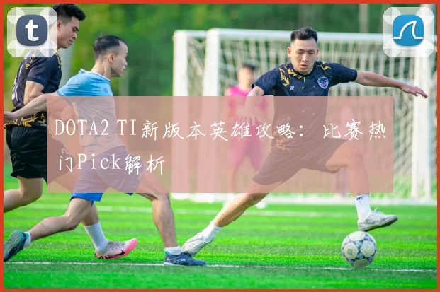 DOTA2 TI新版本英雄攻略：比赛热门Pick解析